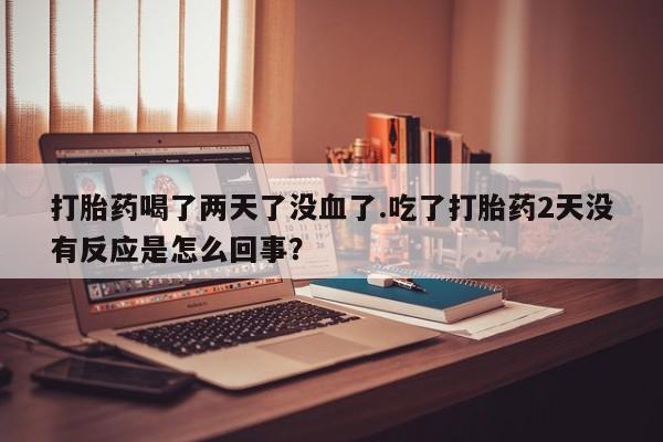 打胎药叫什么名字怎么购买打胎药喝了两天了没血了.吃了打胎药2天没有反应是怎么回事？