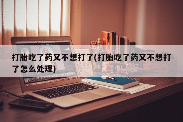 打胎药叫什么名字怎么购买打胎吃了药又不想打了(打胎吃了药又不想打了怎么处理)