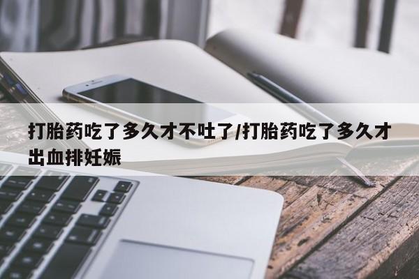 打胎药叫什么名字怎么购买打胎药吃了多久才不吐了/打胎药吃了多久才出血排妊娠