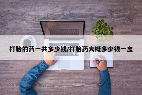 打胎药叫什么名字怎么购买打胎的药一共多少钱/打胎药大概多少钱一盒