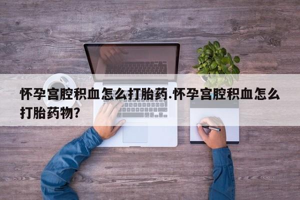 打胎药叫什么名字怎么购买怀孕宫腔积血怎么打胎药.怀孕宫腔积血怎么打胎药物？