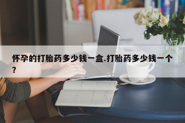 打胎药叫什么名字怎么购买怀孕的打胎药多少钱一盒.打胎药多少钱一个？