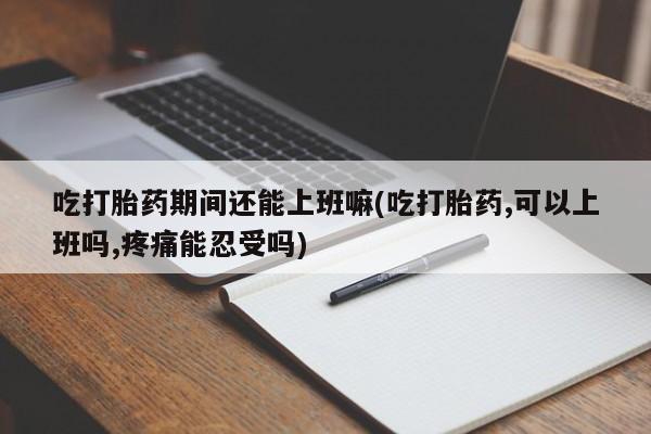 打胎药叫什么名字怎么购买吃打胎药期间还能上班嘛(吃打胎药,可以上班吗,疼痛能忍受吗)