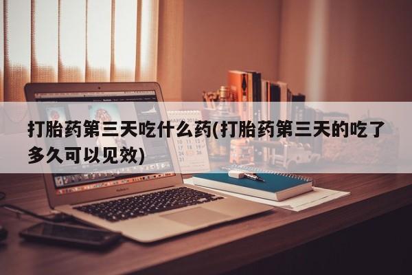 打胎药叫什么名字怎么购买打胎药第三天吃什么药(打胎药第三天的吃了多久可以见效)
