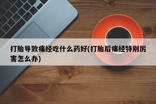 打胎药叫什么名字怎么购买打胎导致痛经吃什么药好(打胎后痛经特别厉害怎么办)
