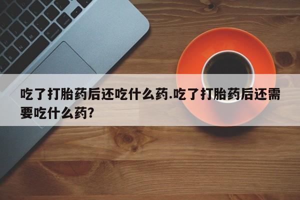 打胎药叫什么名字怎么购买吃了打胎药后还吃什么药.吃了打胎药后还需要吃什么药？