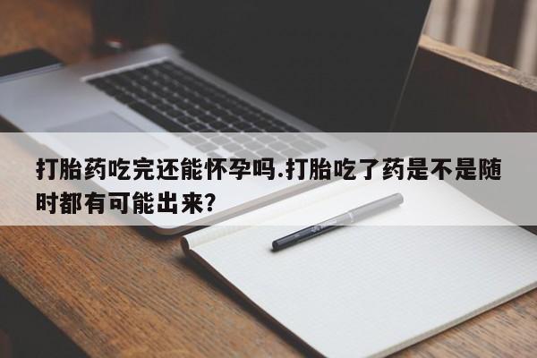 打胎药叫什么名字怎么购买打胎药吃完还能怀孕吗.打胎吃了药是不是随时都有可能出来？