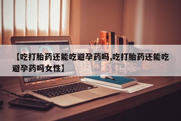 打胎药叫什么名字怎么购买【吃打胎药还能吃避孕药吗,吃打胎药还能吃避孕药吗女性】