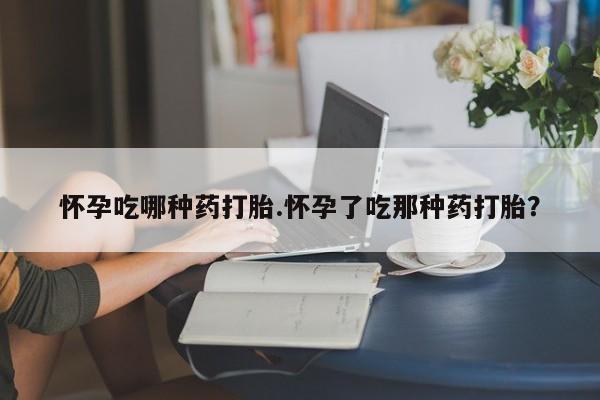 打胎药叫什么名字怎么购买怀孕吃哪种药打胎.怀孕了吃那种药打胎？