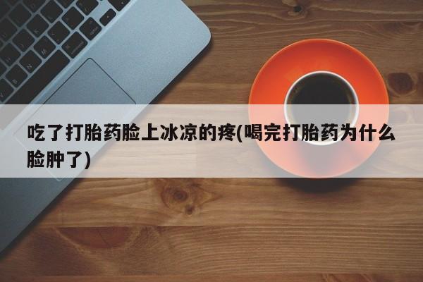打胎药叫什么名字怎么购买吃了打胎药脸上冰凉的疼(喝完打胎药为什么脸肿了)