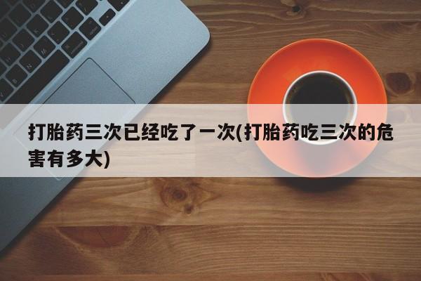 打胎药叫什么名字怎么购买打胎药三次已经吃了一次(打胎药吃三次的危害有多大)