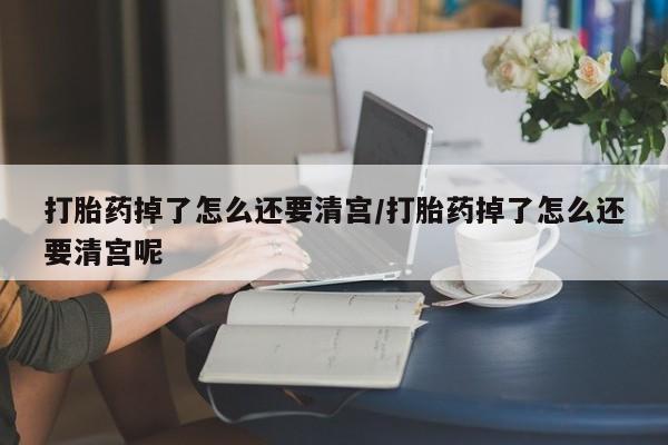 打胎药叫什么名字怎么购买打胎药掉了怎么还要清宫/打胎药掉了怎么还要清宫呢