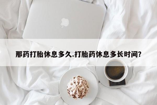 打胎药叫什么名字怎么购买那药打胎休息多久.打胎药休息多长时间？