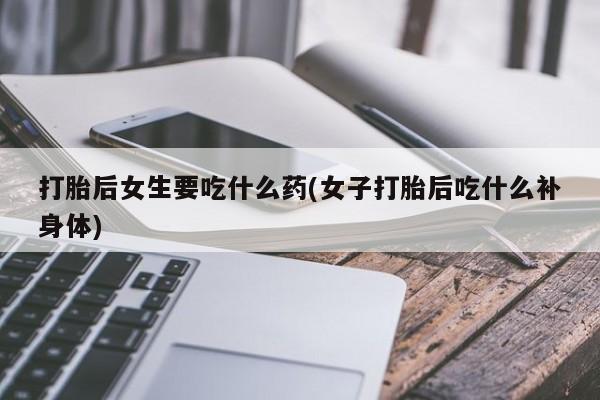 打胎药叫什么名字怎么购买打胎后女生要吃什么药(女子打胎后吃什么补身体)