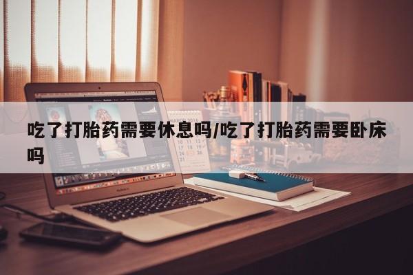 打胎药叫什么名字怎么购买吃了打胎药需要休息吗/吃了打胎药需要卧床吗