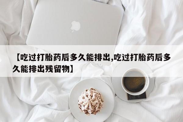 打胎药叫什么名字怎么购买【吃过打胎药后多久能排出,吃过打胎药后多久能排出残留物】