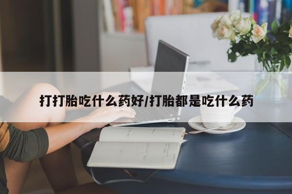 打胎药叫什么名字怎么购买打打胎吃什么药好/打胎都是吃什么药