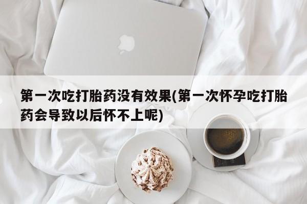 打胎药叫什么名字怎么购买第一次吃打胎药没有效果(第一次怀孕吃打胎药会导致以后怀不上呢)
