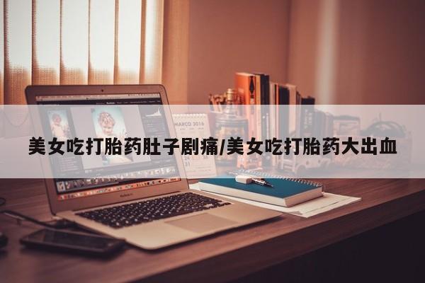 打胎药叫什么名字怎么购买美女吃打胎药肚子剧痛/美女吃打胎药大出血