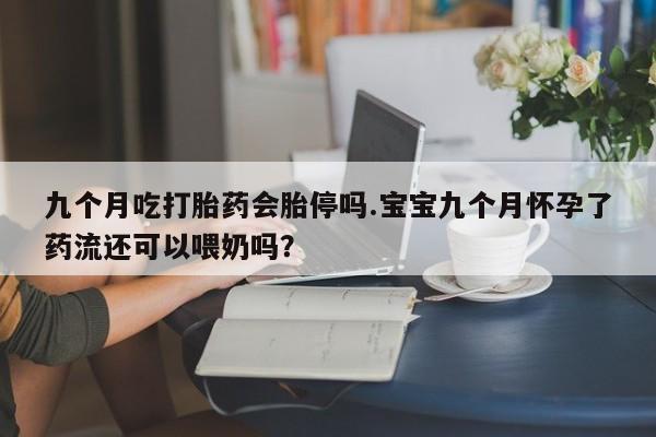 打胎药叫什么名字怎么购买九个月吃打胎药会胎停吗.宝宝九个月怀孕了药流还可以喂奶吗？