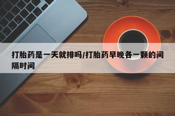 打胎药叫什么名字怎么购买打胎药是一天就排吗/打胎药早晚各一颗的间隔时间
