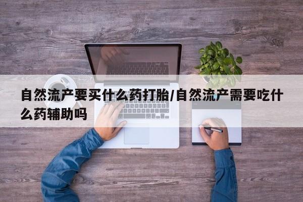 打胎药叫什么名字怎么购买自然流产要买什么药打胎/自然流产需要吃什么药辅助吗