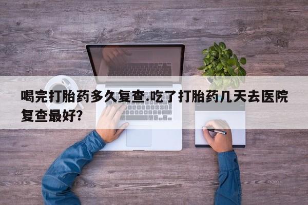 打胎药叫什么名字怎么购买喝完打胎药多久复查.吃了打胎药几天去医院复查最好？