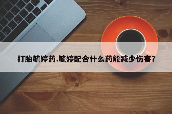 打胎药叫什么名字怎么购买打胎毓婷药.毓婷配合什么药能减少伤害？