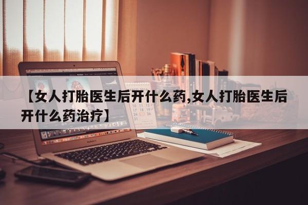 打胎药叫什么名字怎么购买【女人打胎医生后开什么药,女人打胎医生后开什么药治疗】