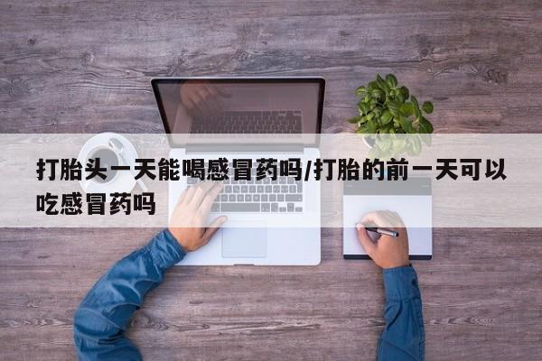 打胎药叫什么名字怎么购买打胎头一天能喝感冒药吗/打胎的前一天可以吃感冒药吗
