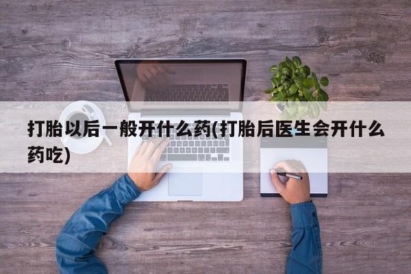 打胎药叫什么名字怎么购买打胎以后一般开什么药(打胎后医生会开什么药吃)