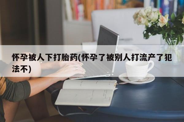 打胎药叫什么名字怎么购买怀孕被人下打胎药(怀孕了被别人打流产了犯法不)
