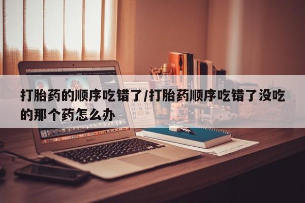 打胎药叫什么名字怎么购买打胎药的顺序吃错了/打胎药顺序吃错了没吃的那个药怎么办