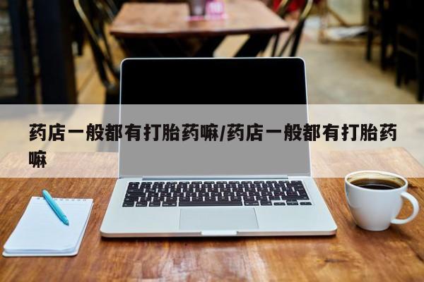 打胎药叫什么名字怎么购买药店一般都有打胎药嘛/药店一般都有打胎药嘛