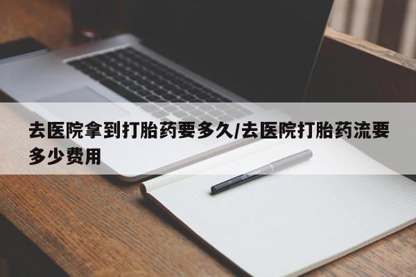 打胎药叫什么名字怎么购买去医院拿到打胎药要多久/去医院打胎药流要多少费用