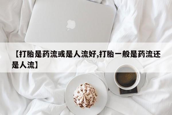 打胎药叫什么名字怎么购买【打胎是药流或是人流好,打胎一般是药流还是人流】