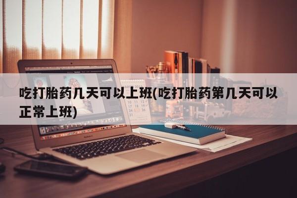 打胎药叫什么名字怎么购买吃打胎药几天可以上班(吃打胎药第几天可以正常上班)