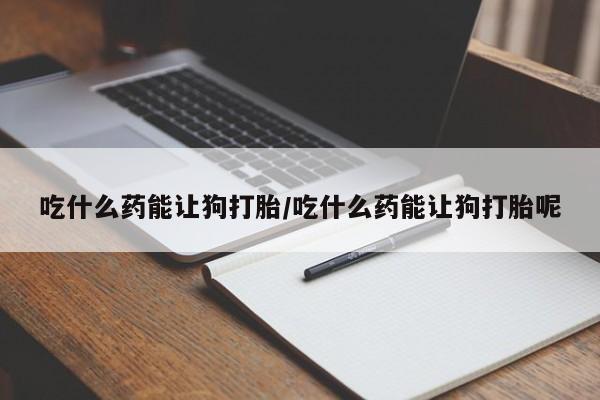 打胎药叫什么名字怎么购买吃什么药能让狗打胎/吃什么药能让狗打胎呢
