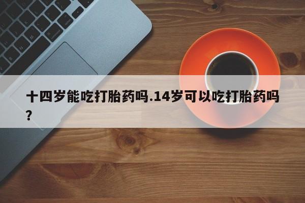 打胎药叫什么名字怎么购买十四岁能吃打胎药吗.14岁可以吃打胎药吗？