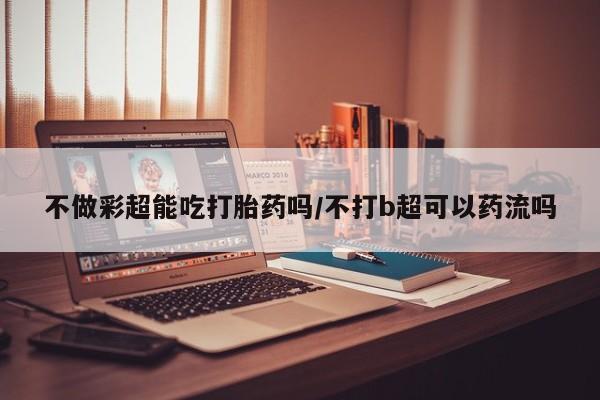 打胎药叫什么名字怎么购买不做彩超能吃打胎药吗/不打b超可以药流吗