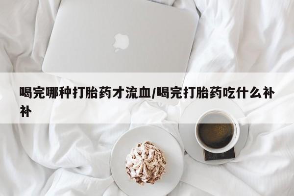打胎药叫什么名字怎么购买喝完哪种打胎药才流血/喝完打胎药吃什么补补