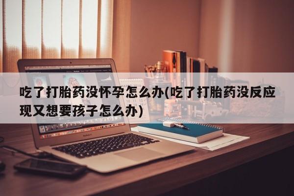 打胎药叫什么名字怎么购买吃了打胎药没怀孕怎么办(吃了打胎药没反应现又想要孩子怎么办)