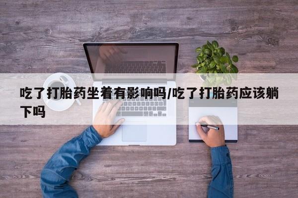 打胎药叫什么名字怎么购买吃了打胎药坐着有影响吗/吃了打胎药应该躺下吗