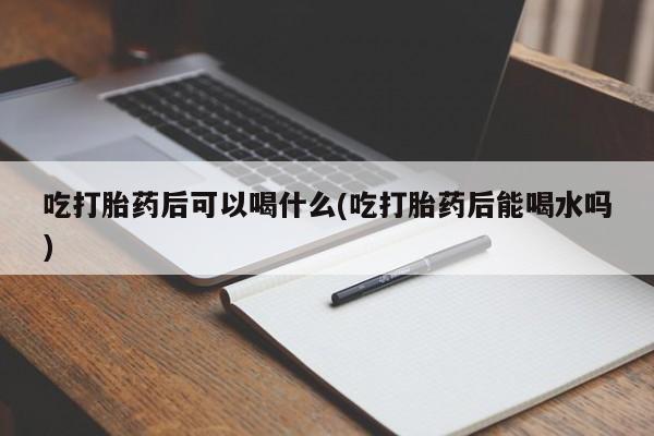 打胎药叫什么名字怎么购买吃打胎药后可以喝什么(吃打胎药后能喝水吗)