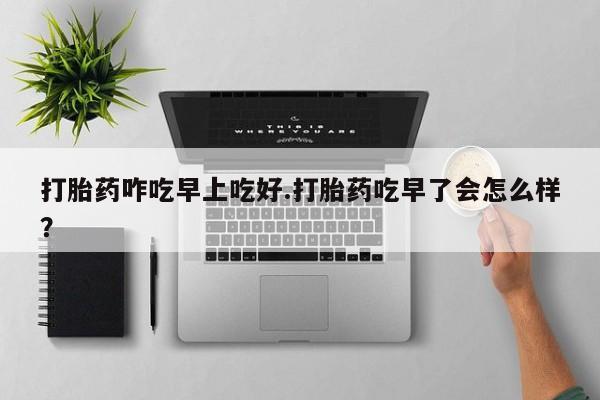打胎药叫什么名字怎么购买打胎药咋吃早上吃好.打胎药吃早了会怎么样？