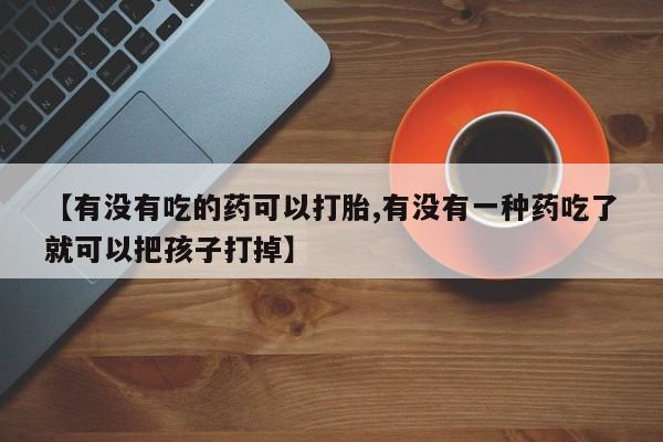打胎药叫什么名字怎么购买【有没有吃的药可以打胎,有没有一种药吃了就可以把孩子打掉】