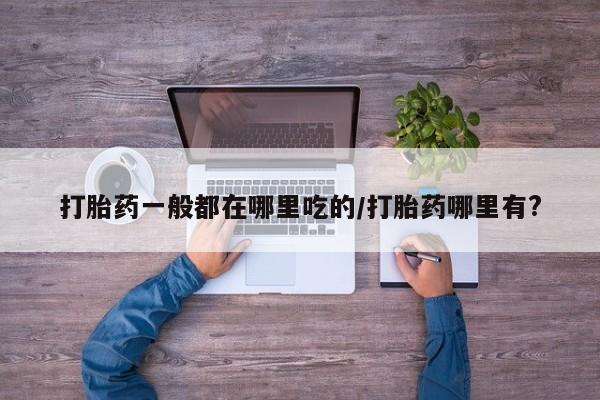 打胎药叫什么名字怎么购买打胎药一般都在哪里吃的/打胎药哪里有?