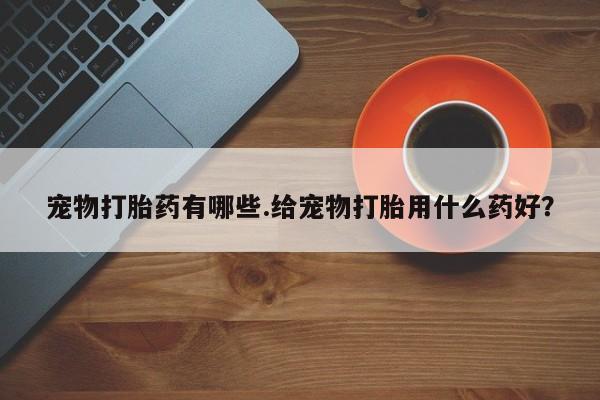 打胎药叫什么名字怎么购买宠物打胎药有哪些.给宠物打胎用什么药好？