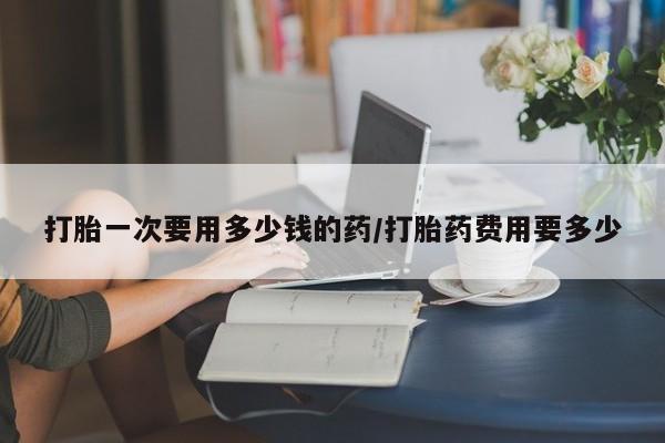 打胎药叫什么名字怎么购买打胎一次要用多少钱的药/打胎药费用要多少