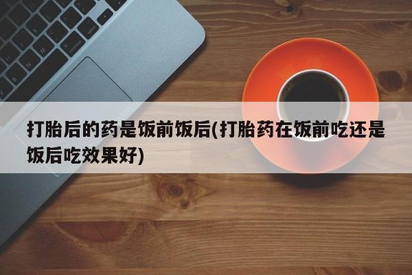 打胎药叫什么名字怎么购买打胎后的药是饭前饭后(打胎药在饭前吃还是饭后吃效果好)